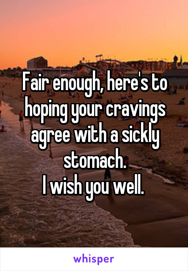 Fair enough, here's to hoping your cravings agree with a sickly stomach.
I wish you well. 