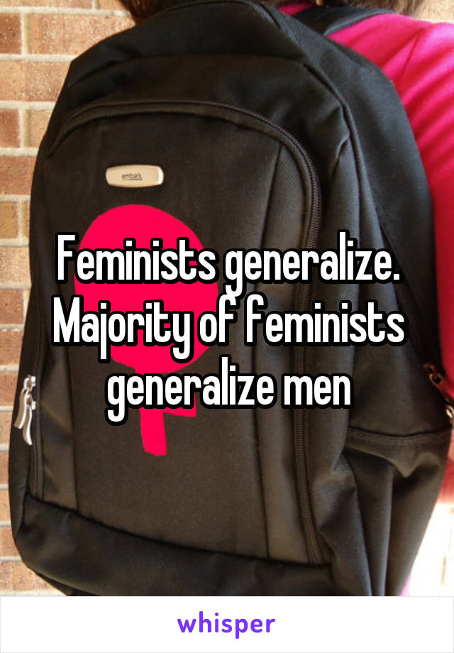 Feminists generalize. Majority of feminists generalize men