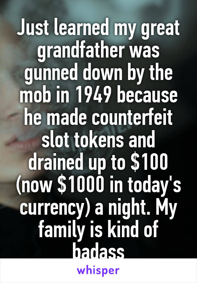 Just learned my great grandfather was gunned down by the mob in 1949 because he made counterfeit slot tokens and drained up to $100 (now $1000 in today's currency) a night. My family is kind of badass