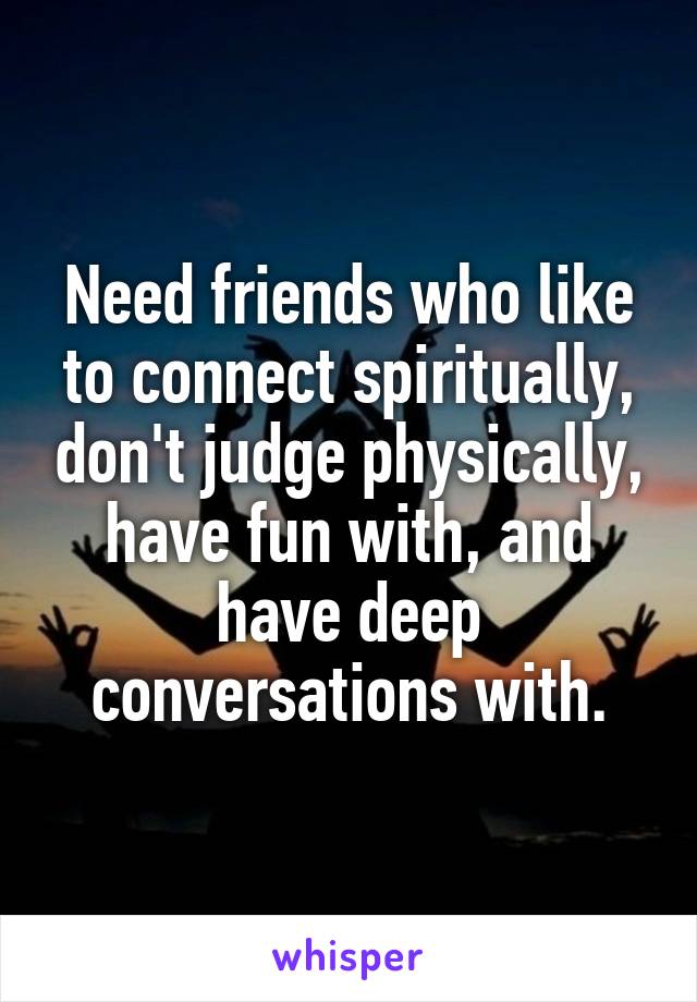 Need friends who like to connect spiritually, don't judge physically, have fun with, and have deep conversations with.