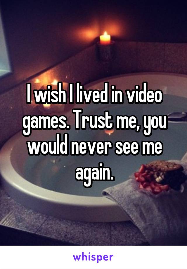 I wish I lived in video games. Trust me, you would never see me again.