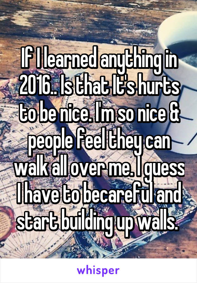 If I learned anything in 2016.. Is that It's hurts to be nice. I'm so nice & people feel they can walk all over me. I guess I have to becareful and start building up walls. 