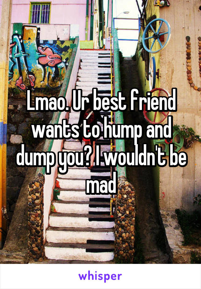 Lmao. Ur best friend wants to hump and dump you? I wouldn't be mad