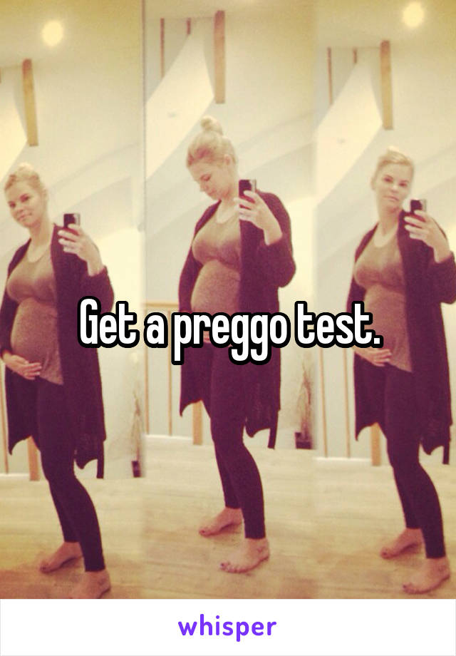 Get a preggo test.