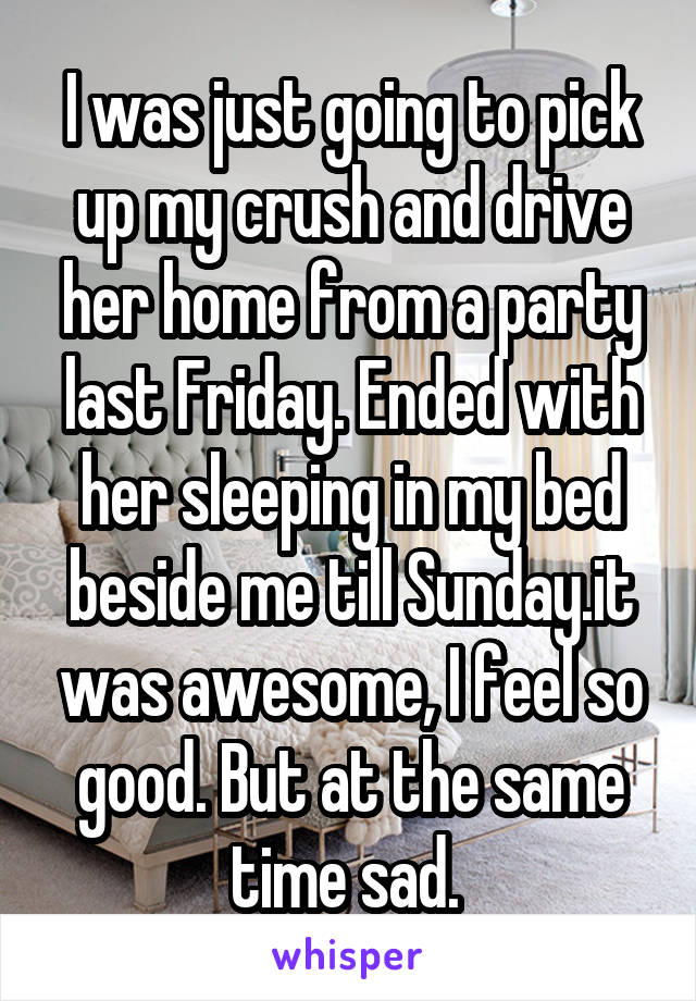 I was just going to pick up my crush and drive her home from a party last Friday. Ended with her sleeping in my bed beside me till Sunday.it was awesome, I feel so good. But at the same time sad. 