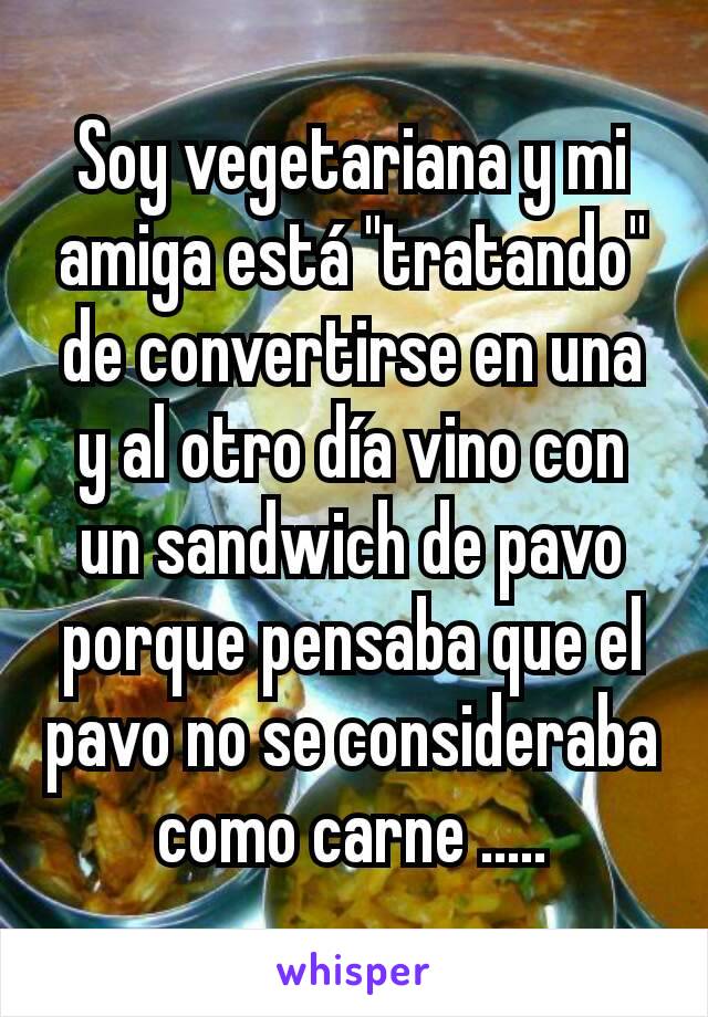 Soy vegetariana y mi amiga está "tratando" de convertirse en una y al otro día vino con un sandwich de pavo porque pensaba que el pavo no se consideraba como carne .....