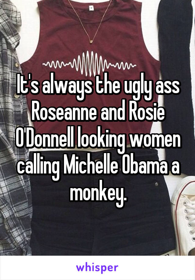 It's always the ugly ass Roseanne and Rosie O'Donnell looking women calling Michelle Obama a monkey.