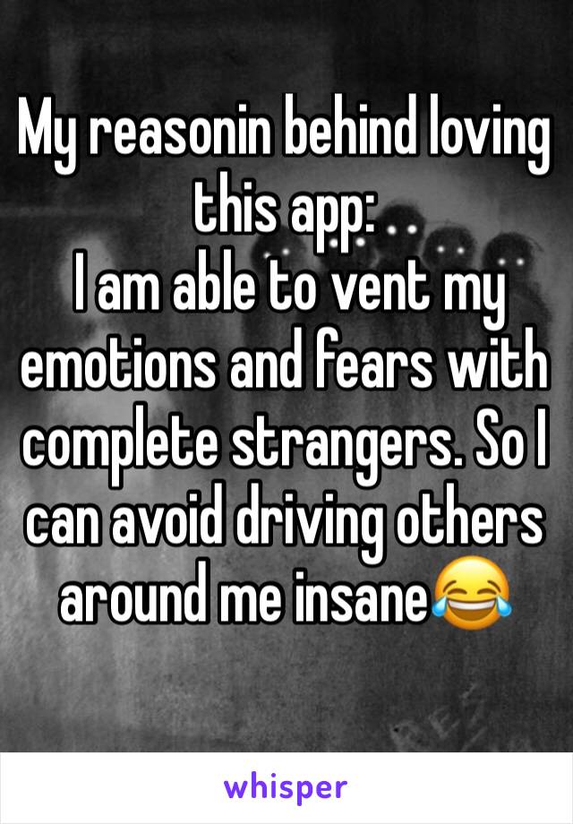 My reasonin behind loving this app:
 I am able to vent my emotions and fears with complete strangers. So I can avoid driving others around me insane😂