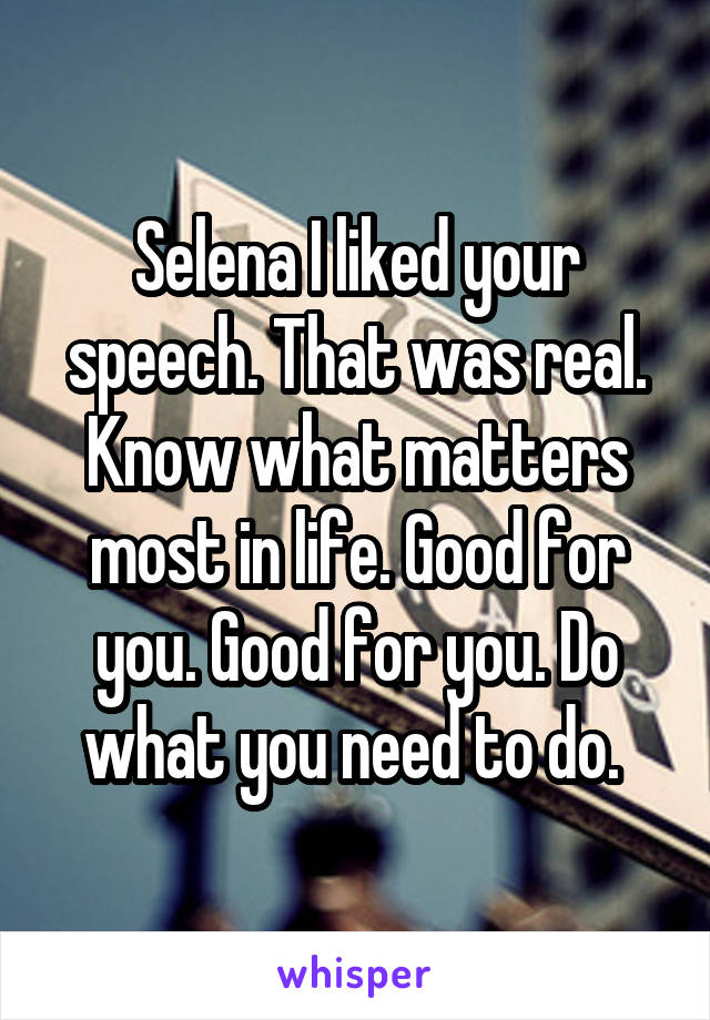 Selena I liked your speech. That was real. Know what matters most in life. Good for you. Good for you. Do what you need to do. 