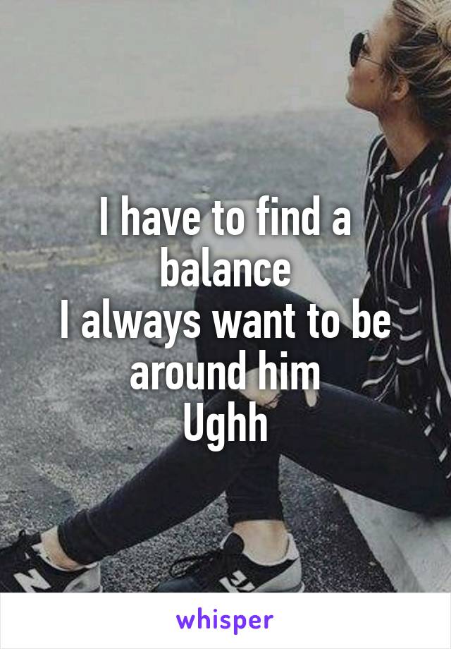 I have to find a balance
I always want to be around him
Ughh