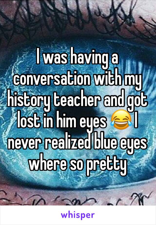 I was having a conversation with my history teacher and got lost in him eyes 😂 I never realized blue eyes where so pretty 