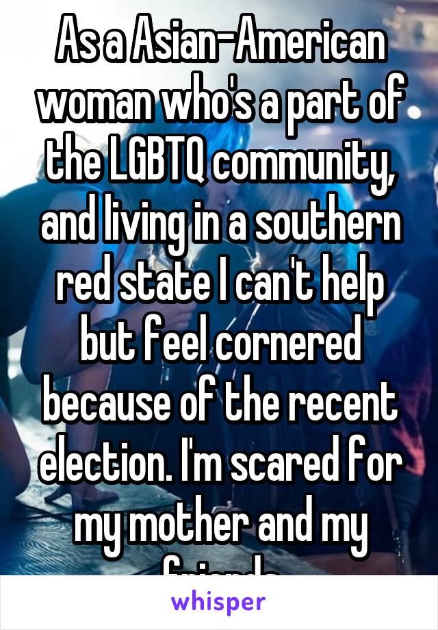 As a Asian-American woman who's a part of the LGBTQ community, and living in a southern red state I can't help but feel cornered because of the recent election. I'm scared for my mother and my friends