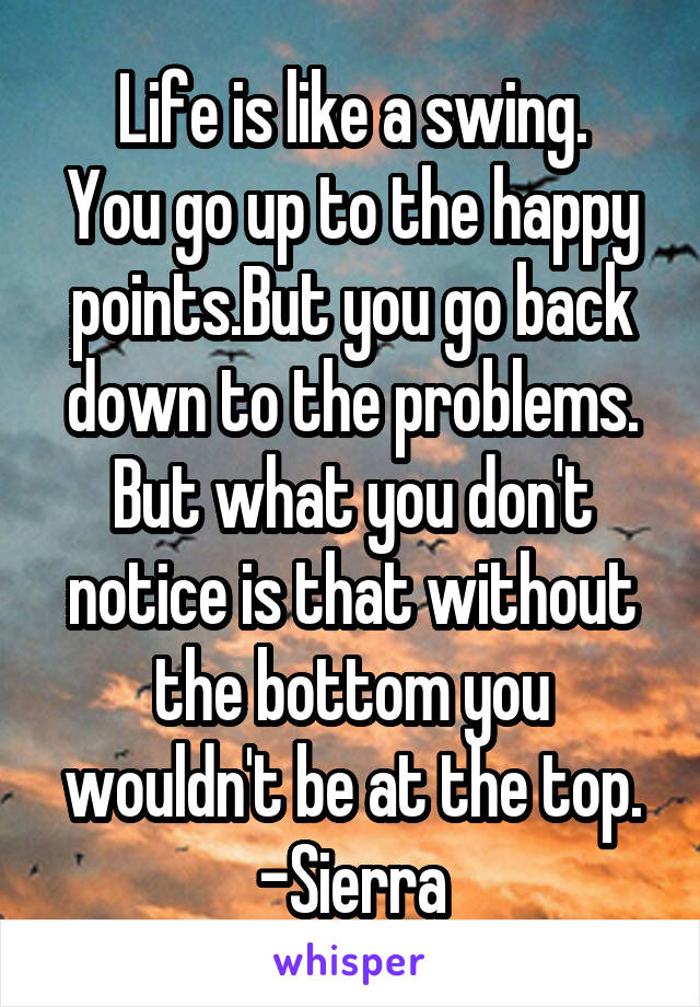 Life is like a swing.
You go up to the happy points.But you go back down to the problems.
But what you don't notice is that without the bottom you wouldn't be at the top.
-Sierra