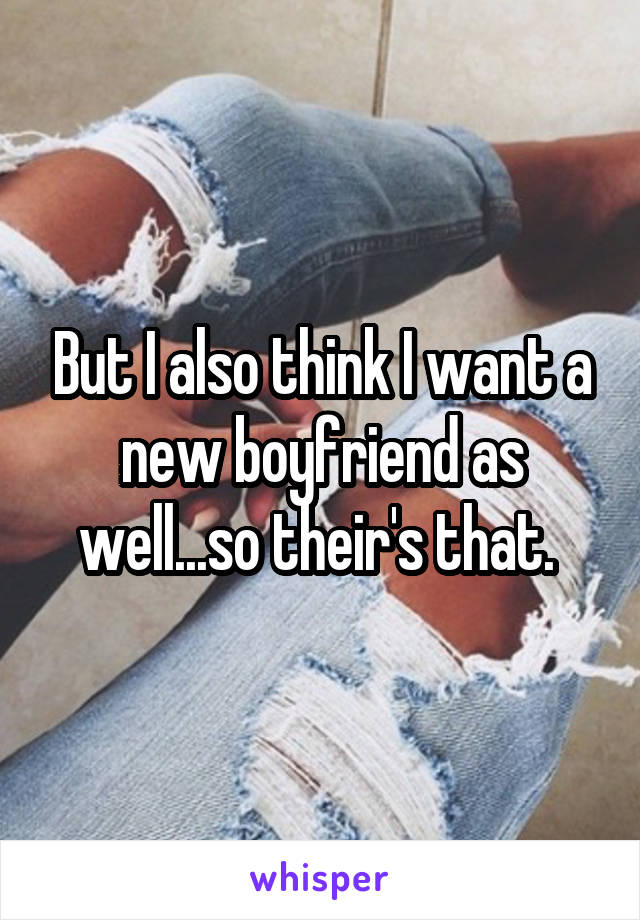 But I also think I want a new boyfriend as well...so their's that. 