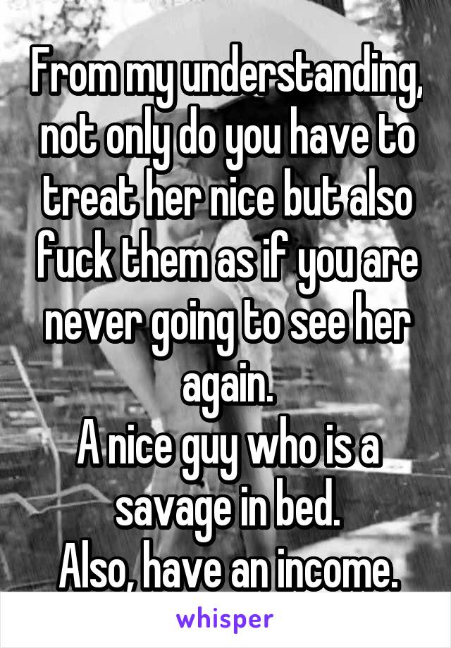 From my understanding, not only do you have to treat her nice but also fuck them as if you are never going to see her again.
A nice guy who is a savage in bed.
Also, have an income.