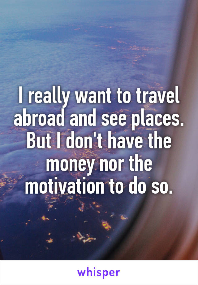 I really want to travel abroad and see places. But I don't have the money nor the motivation to do so.