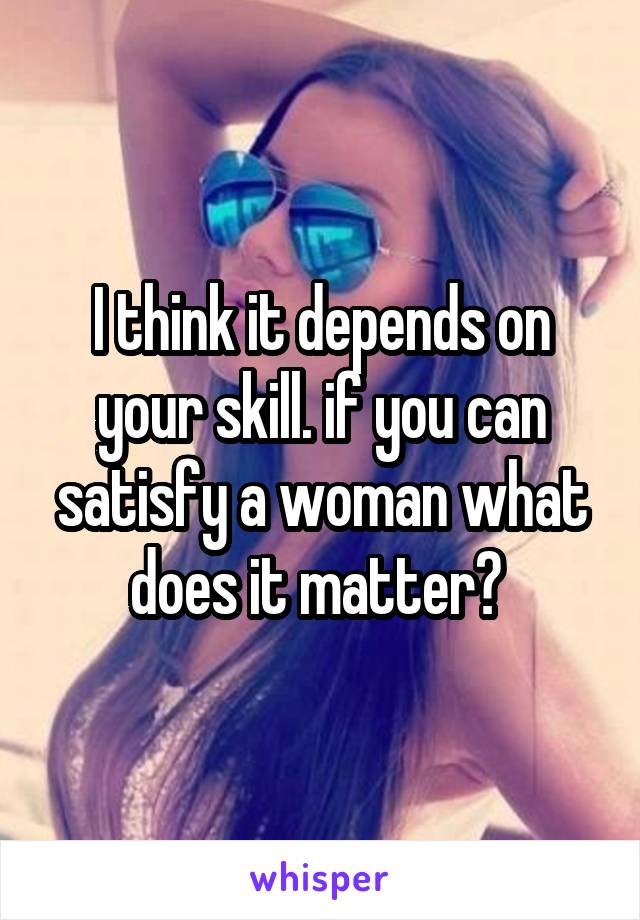 I think it depends on your skill. if you can satisfy a woman what does it matter? 