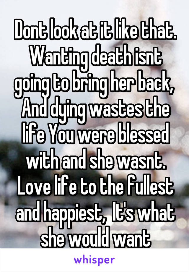 Dont look at it like that. Wanting death isnt going to bring her back,  And dying wastes the life You were blessed with and she wasnt. Love life to the fullest and happiest,  It's what she would want