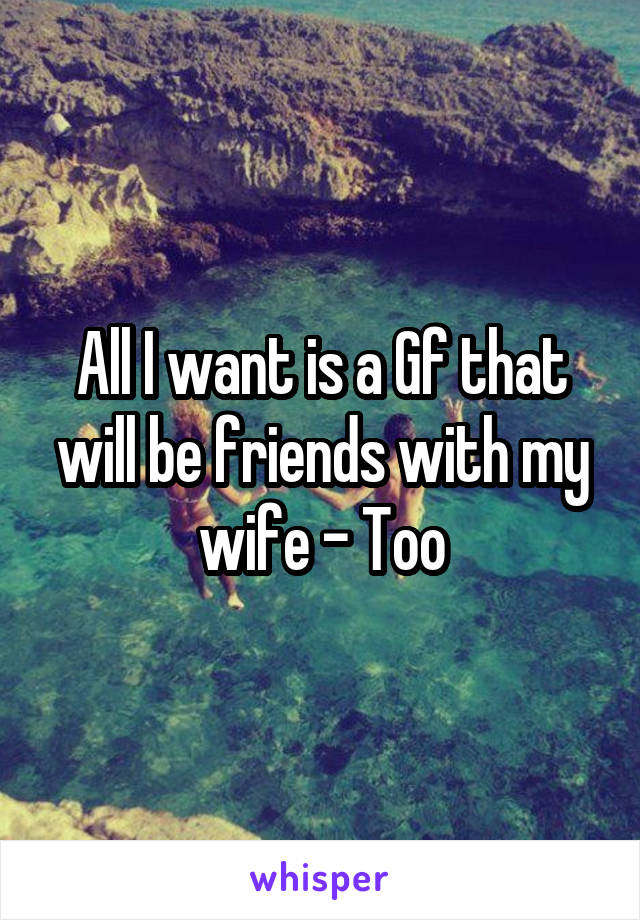 All I want is a Gf that will be friends with my wife - Too