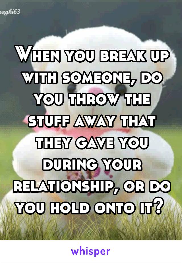 When you break up with someone, do you throw the stuff away that they gave you during your relationship, or do you hold onto it? 