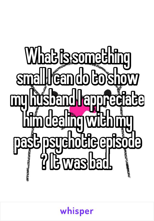 What is something small I can do to show my husband I appreciate him dealing with my past psychotic episode ? It was bad. 