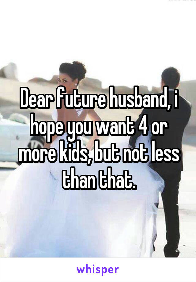 Dear future husband, i hope you want 4 or more kids, but not less than that.