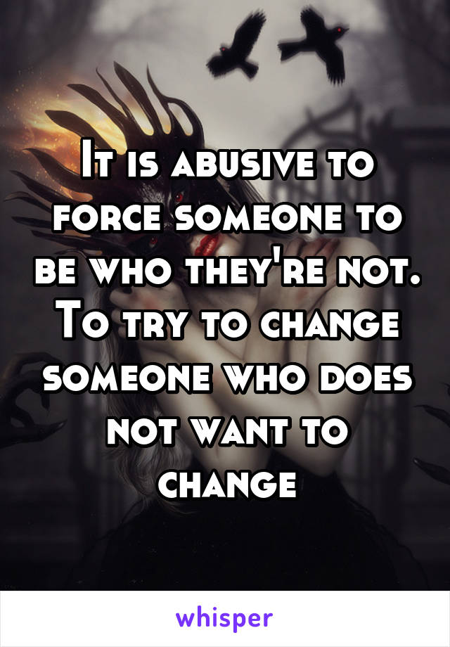 It is abusive to force someone to be who they're not. To try to change someone who does not want to change