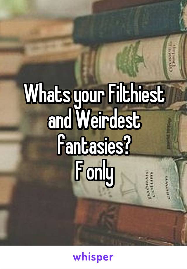 Whats your Filthiest and Weirdest fantasies?
F only