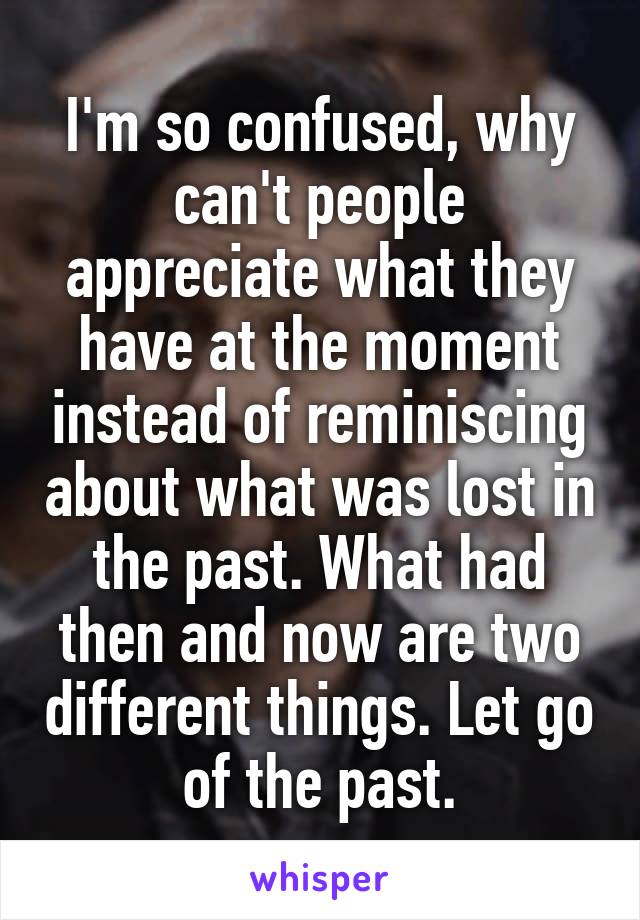 I'm so confused, why can't people appreciate what they have at the moment instead of reminiscing about what was lost in the past. What had then and now are two different things. Let go of the past.