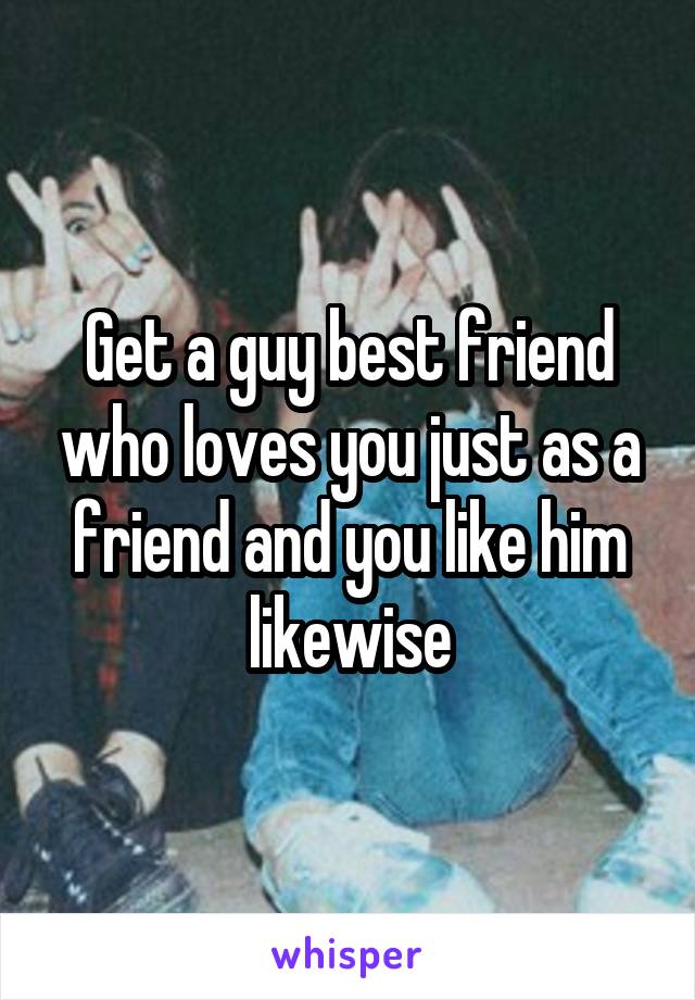 Get a guy best friend who loves you just as a friend and you like him likewise