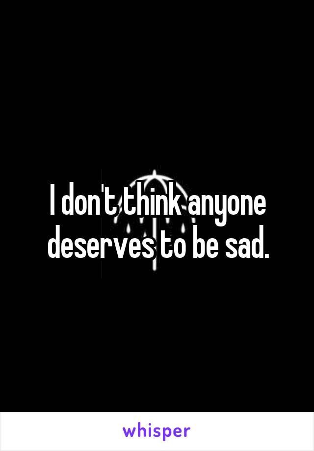 I don't think anyone deserves to be sad.