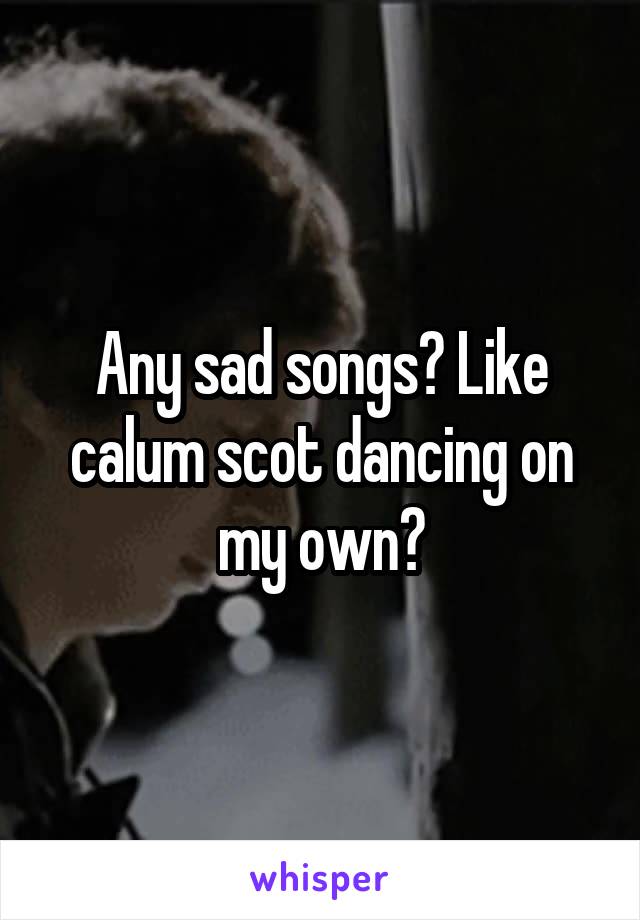 Any sad songs? Like calum scot dancing on my own?