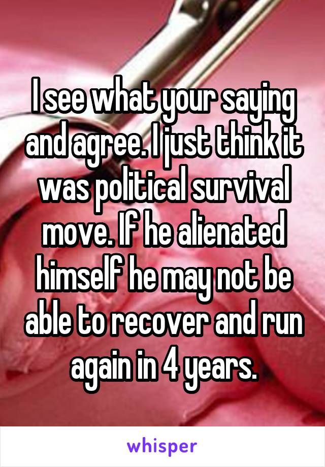 I see what your saying and agree. I just think it was political survival move. If he alienated himself he may not be able to recover and run again in 4 years.