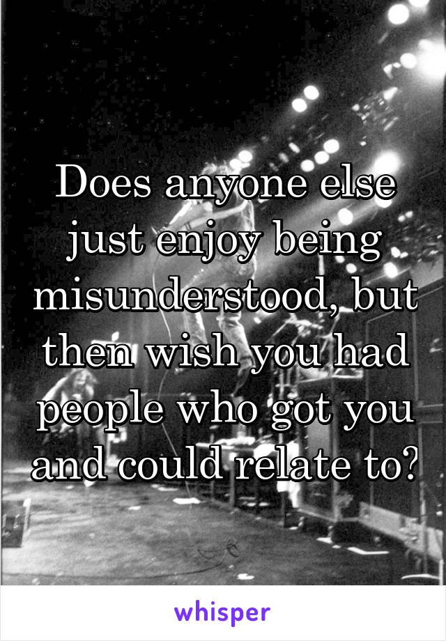 Does anyone else just enjoy being misunderstood, but then wish you had people who got you and could relate to?