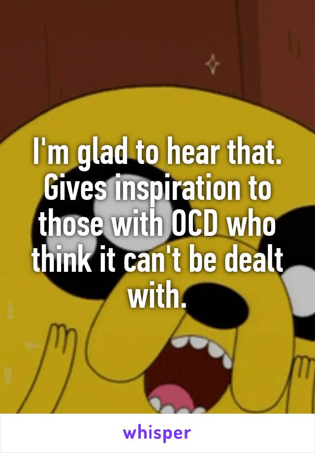 I'm glad to hear that. Gives inspiration to those with OCD who think it can't be dealt with.