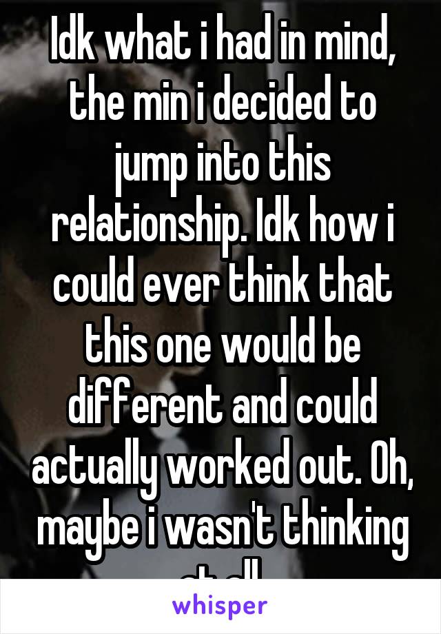 Idk what i had in mind, the min i decided to jump into this relationship. Idk how i could ever think that this one would be different and could actually worked out. Oh, maybe i wasn't thinking at all.