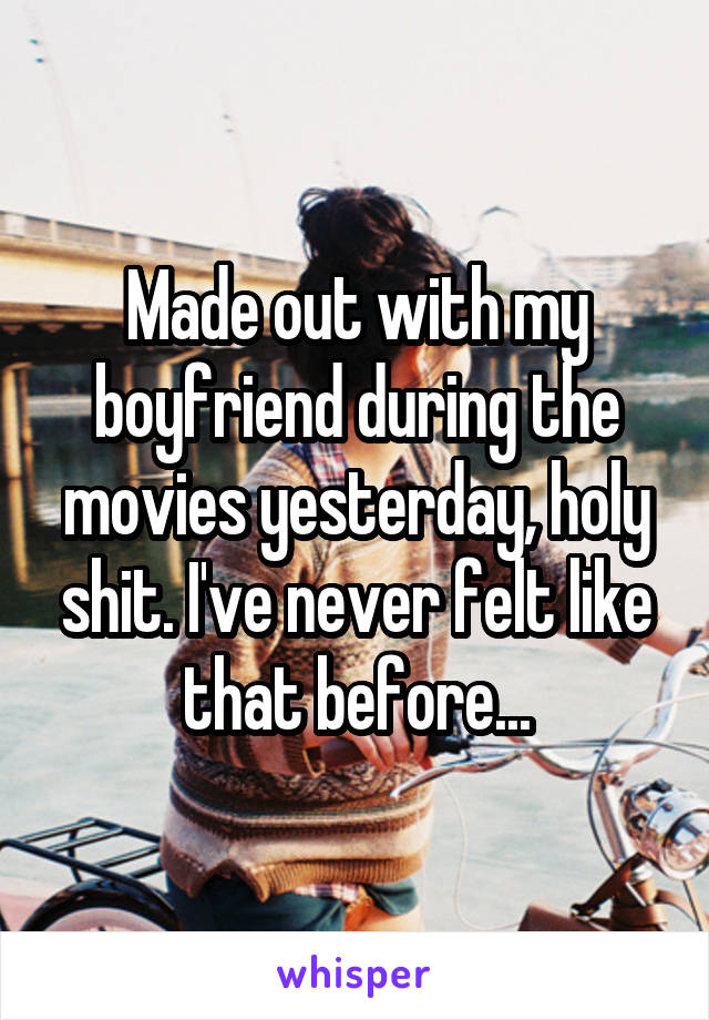 Made out with my boyfriend during the movies yesterday, holy shit. I've never felt like that before...