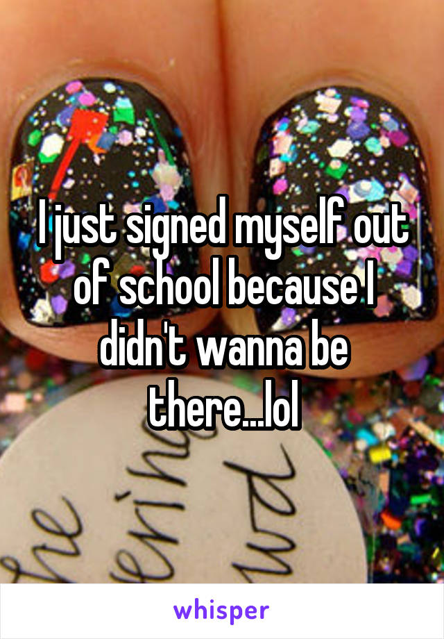 I just signed myself out of school because I didn't wanna be there...lol