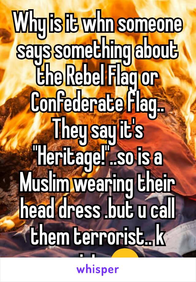 Why is it whn someone says something about the Rebel Flag or Confederate flag.. They say it's "Heritage!"..so is a Muslim wearing their head dress .but u call them terrorist.. k racist. 😒