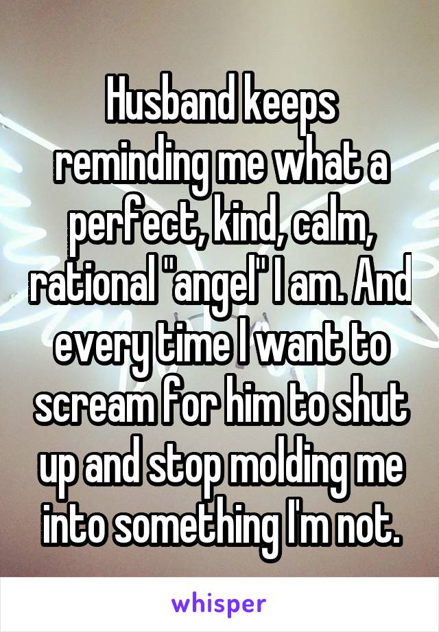 Husband keeps reminding me what a perfect, kind, calm, rational "angel" I am. And every time I want to scream for him to shut up and stop molding me into something I'm not.