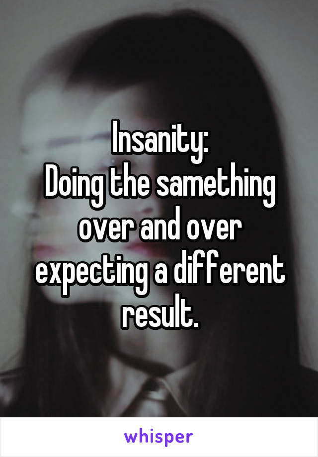 Insanity:
Doing the samething over and over expecting a different result.