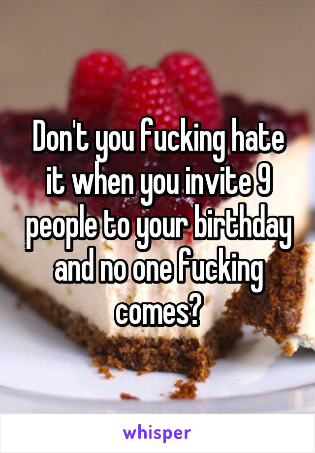 Don't you fucking hate it when you invite 9 people to your birthday and no one fucking comes?