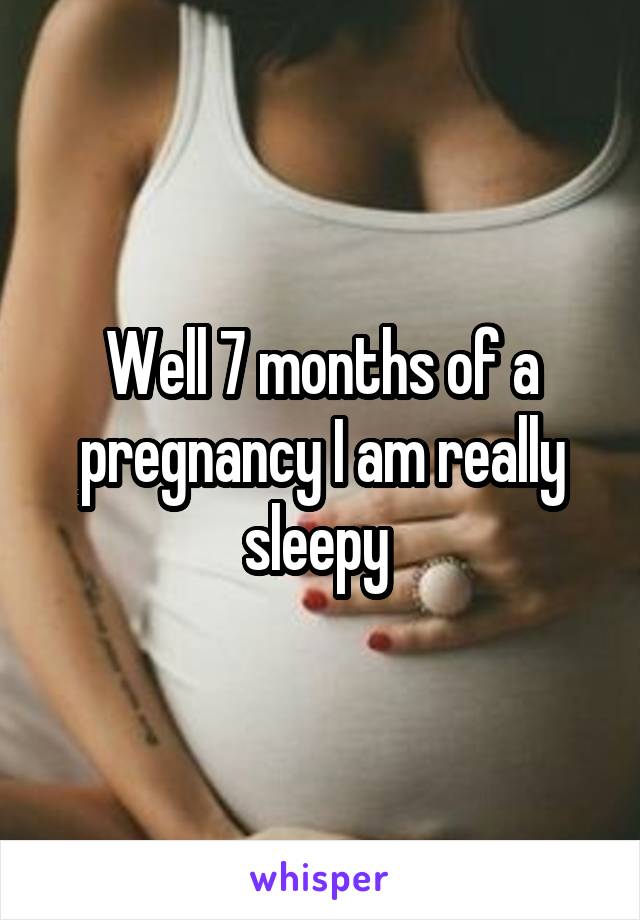 Well 7 months of a pregnancy I am really sleepy 