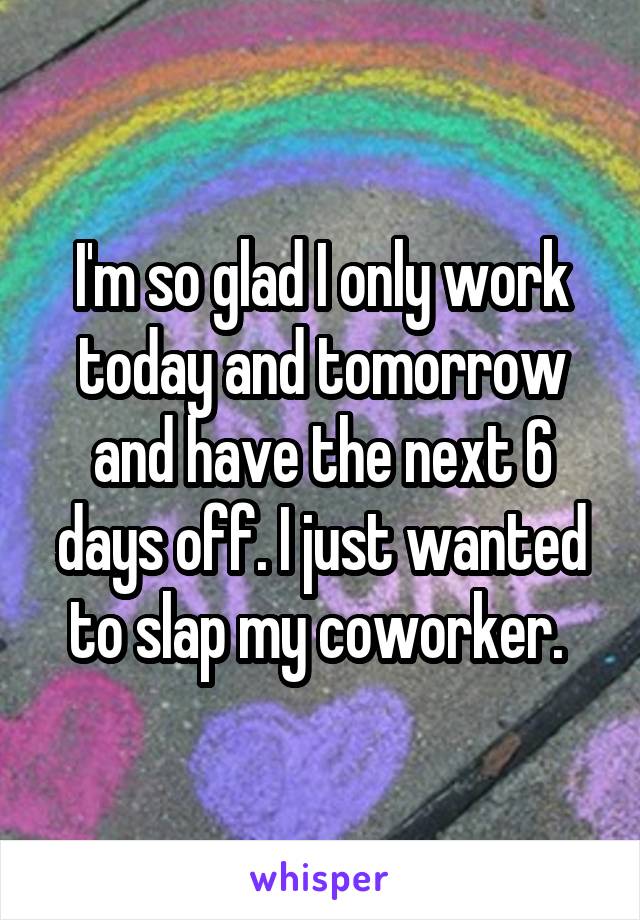 I'm so glad I only work today and tomorrow and have the next 6 days off. I just wanted to slap my coworker. 