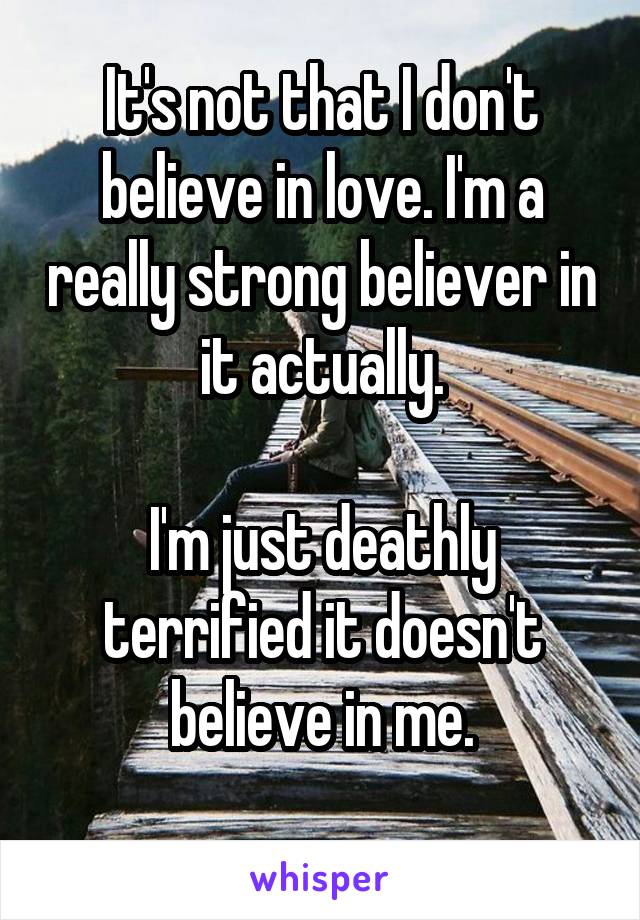 It's not that I don't believe in love. I'm a really strong believer in it actually.

I'm just deathly terrified it doesn't believe in me.
