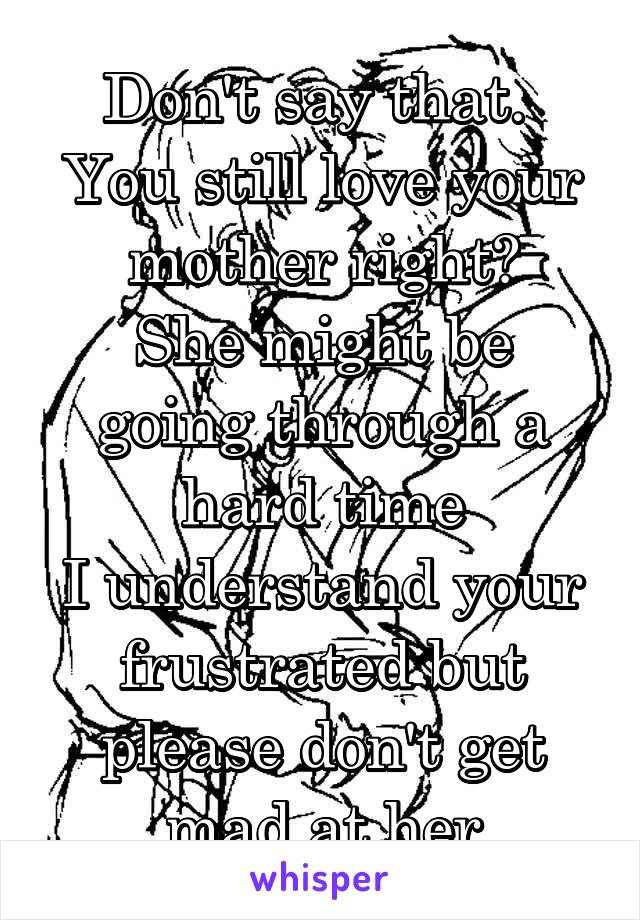 Don't say that. 
You still love your mother right?
She might be going through a hard time
I understand your frustrated but please don't get mad at her