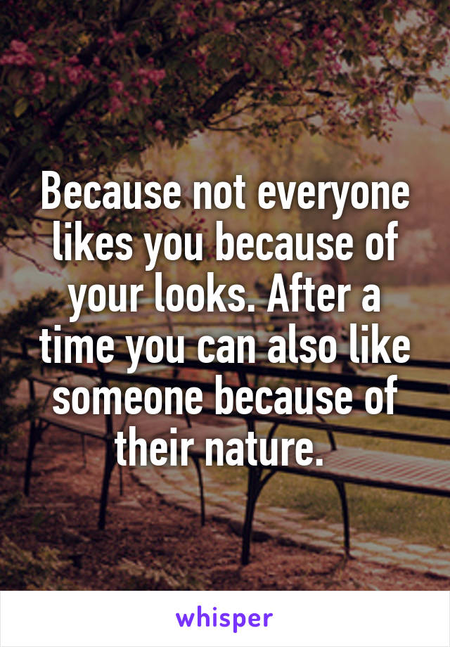 Because not everyone likes you because of your looks. After a time you can also like someone because of their nature. 