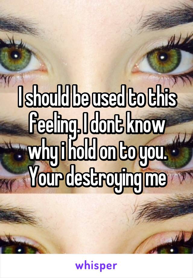 I should be used to this feeling. I dont know why i hold on to you. Your destroying me