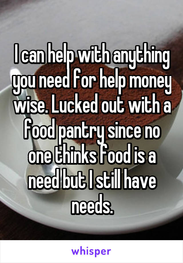 I can help with anything you need for help money wise. Lucked out with a food pantry since no one thinks food is a need but I still have needs.