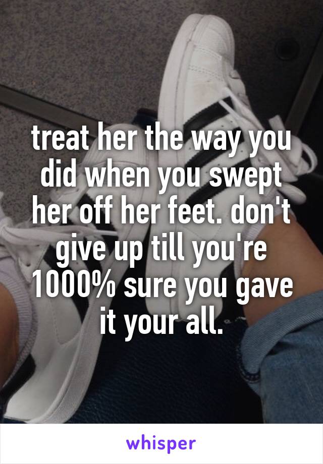 treat her the way you did when you swept her off her feet. don't give up till you're 1000% sure you gave it your all.